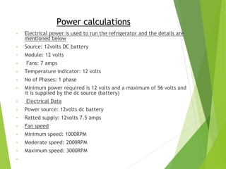 Power calculations
• Electrical power is used to run the refrigerator and the details are
mentioned below
• Source: 12volts DC battery
• Module: 12 volts
• Fans: 7 amps
• Temperature indicator: 12 volts
• No of Phases: 1 phase
• Minimum power required is 12 volts and a maximum of 56 volts and
it is supplied by the dc source (battery)
• Electrical Data
• Power source: 12volts dc battery
• Ratted supply: 12volts 7.5 amps
• Fan speed
• Minimum speed: 1000RPM
• Moderate speed: 2000RPM
• Maximum speed: 3000RPM
•
 