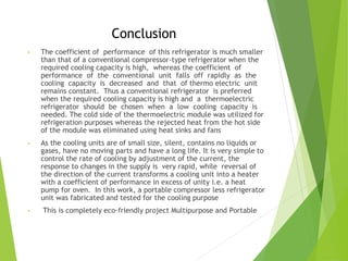 Conclusion
• The coefficient of performance of this refrigerator is much smaller
than that of a conventional compressor-type refrigerator when the
required cooling capacity is high, whereas the coefficient of
performance of the conventional unit falls off rapidly as the
cooling capacity is decreased and that of thermo electric unit
remains constant. Thus a conventional refrigerator is preferred
when the required cooling capacity is high and a thermoelectric
refrigerator should be chosen when a low cooling capacity is
needed. The cold side of the thermoelectric module was utilized for
refrigeration purposes whereas the rejected heat from the hot side
of the module was eliminated using heat sinks and fans
• As the cooling units are of small size, silent, contains no liquids or
gases, have no moving parts and have a long life. It is very simple to
control the rate of cooling by adjustment of the current, the
response to changes in the supply is very rapid, while reversal of
the direction of the current transforms a cooling unit into a heater
with a coefficient of performance in excess of unity i.e. a heat
pump for oven. In this work, a portable compressor less refrigerator
unit was fabricated and tested for the cooling purpose
• This is completely eco-friendly project Multipurpose and Portable
 