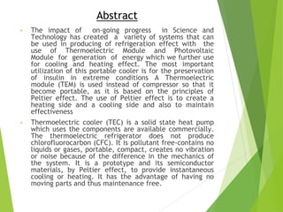 Abstract
• The impact of on-going progress in Science and
Technology has created a variety of systems that can
be used in producing of refrigeration effect with the
use of Thermoelectric Module and Photovoltaic
Module for generation of energy which we further use
for cooling and heating effect. The most important
utilization of this portable cooler is for the preservation
of insulin in extreme conditions A Thermoelectric
module (TEM) is used instead of compressor so that it
become portable, as it is based on the principles of
Peltier effect. The use of Peltier effect is to create a
heating side and a cooling side and also to maintain
effectiveness
• Thermoelectric cooler (TEC) is a solid state heat pump
which uses the components are available commercially.
The thermoelectric refrigerator does not produce
chlorofluorocarbon (CFC). It is pollutant free-contains no
liquids or gases, portable, compact, creates no vibration
or noise because of the difference in the mechanics of
the system. It is a prototype and its semiconductor
materials, by Peltier effect, to provide instantaneous
cooling or heating. It has the advantage of having no
moving parts and thus maintenance free.
 