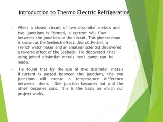 Introduction to Thermo Electric Refrigeration
• When a closed circuit of two dissimilar metals and
two junctions is formed, a current will flow
between the junctions or the circuit. This phenomenon
is known as the Seebeck effect. Jean.C.Peltier, a
French watchmaker and an amateur scientist discovered
a reverse effect of the Seebeck. He discovered that
using joined dissimilar metals heat pump can be
made.
• He found that by the use of two dissimilar metals
if current is passed between the junctions, the two
junctions will create a temperature difference
between them. One junction becomes hot and the
other becomes cool. This is the basis on which our
project works.
 