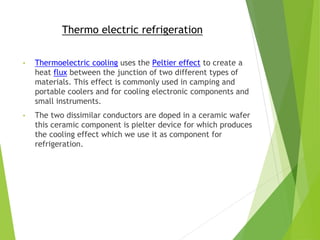 Thermo electric refrigeration
• Thermoelectric cooling uses the Peltier effect to create a
heat flux between the junction of two different types of
materials. This effect is commonly used in camping and
portable coolers and for cooling electronic components and
small instruments.
• The two dissimilar conductors are doped in a ceramic wafer
this ceramic component is pielter device for which produces
the cooling effect which we use it as component for
refrigeration.
 