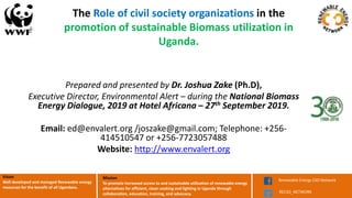 Mission
To promote increased access to and sustainable utilization of renewable energy
alternatives for efficient, clean cooking and lighting in Uganda through
collaboration, education, training, and advocacy.
Renewable Energy CSO Network
RECSO_NETWORK
Vision
Well developed and managed Renewable energy
resources for the benefit of all Ugandans.
The Role of civil society organizations in the
promotion of sustainable Biomass utilization in
Uganda.
Prepared and presented by Dr. Joshua Zake (Ph.D),
Executive Director, Environmental Alert – during the National Biomass
Energy Dialogue, 2019 at Hotel Africana – 27th September 2019.
Email: ed@envalert.org /joszake@gmail.com; Telephone: +256-
414510547 or +256-7723057488
Website: http://www.envalert.org
 