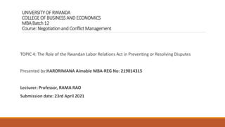 UNIVERSITYOF RWANDA
COLLEGE OF BUSINESSAND ECONOMICS
MBA Batch 12
Course: Negotiation and Conflict Management
TOPIC 4: The Role of the Rwandan Labor Relations Act in Preventing or Resolving Disputes
Presented by:HARORIMANA Aimable MBA-REG No: 219014315
Lecturer: Professor, RAMA RAO
Submission date: 23rd April 2021
 