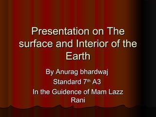 Presentation on ThePresentation on The
surface and Interior of thesurface and Interior of the
EarthEarth
By Anurag bhardwajBy Anurag bhardwaj
Standard 7Standard 7thth
A3A3
In the Guidence of Mam LazzIn the Guidence of Mam Lazz
RaniRani
 