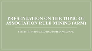 PRESENTATION ON THE TOPIC OF
ASSOCIATION RULE MINING (ARM)
SUBMITTED BY HAMZA JAVED AND ISHIKAAGGARWAL
 