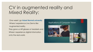 CV in augmented reality and
Mixed Reality:
One week I go Hubei Normal university
Where I experience Live Demo like
Augmented reality.
They gave us AR glasses or headsets and
Where I experience digital information
onto the real world.
 
