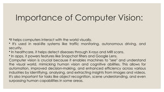 Importance of Computer Vision:
•It helps computers interact with the world visually.
• It's used in real-life systems like traffic monitoring, autonomous driving, and
security.
• In healthcare, it helps detect diseases through X-rays and MRI scans.
• In apps, it powers features like Snapchat filters and Google Lens.
Computer vision is crucial because it enables machines to "see" and understand
the visual world, mimicking human vision and cognitive abilities. This allows for
automation, improved decision-making, and enhanced efficiency across various
industries by identifying, analysing, and extracting insights from images and videos.
It's also important for tasks like object recognition, scene understanding, and even
surpassing human capabilities in some areas.
 