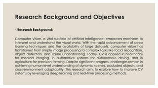 Research Background and Objectives
◦ Research Background:
Computer Vision, a vital subfield of Artificial Intelligence, empowers machines to
interpret and understand the visual world. With the rapid advancement of deep
learning techniques and the availability of large datasets, computer vision has
transitioned from simple image processing to complex tasks like facial recognition,
object detection, and scene understanding. Today, CV is applied in healthcare
for medical imaging, in automotive systems for autonomous driving, and in
agriculture for precision farming. Despite significant progress, challenges remain in
achieving human-level understanding of dynamic scenes, occluded objects, and
cross-environment adaptability. This research aims to explore how to improve CV
systems by leveraging deep learning and real-time processing methods.
 