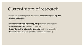 Current state of research
◦ Computer Vision has grown a lot due to deep learning and big data.
◦ Modern Techniques:
◦ Convolutional Neural Networks (CNNs) for image classification
◦ YOLO & Faster R-CNN for object detection
◦ GANs (Generative Adversarial Networks) for image generation
◦ Transformers for image segmentation and understanding
 