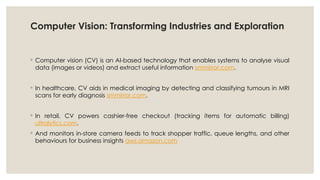 Computer Vision: Transforming Industries and Exploration
◦ Computer vision (CV) is an AI-based technology that enables systems to analyse visual
data (images or videos) and extract useful information smmirror.com.
◦ In healthcare, CV aids in medical imaging by detecting and classifying tumours in MRI
scans for early diagnosis smmirror.com.
◦ In retail, CV powers cashier-free checkout (tracking items for automatic billing)
ultralytics.com.
◦ And monitors in-store camera feeds to track shopper traffic, queue lengths, and other
behaviours for business insights aws.amazon.com
 