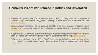 Computer Vision: Transforming Industries and Exploration
◦ Surveillance systems use CV to analyse live video and flag unusual or suspicious
activities (e.g. unattended luggage, loitering) in real time for improved security
tracevision.com.
◦ Space missions leverage CV to process satellite and rover images, mapping alien
terrain and detecting objects like asteroids or exoplanets for scientific research
ultralytics.com.
◦ In agriculture, CV enables precision farming: it monitors crop and fruit growth, detects
pests or weeds, and can even guide robots in automated harvesting ultralytics.com.
◦ Autonomous vehicles rely on CV to “see” the road by detecting and tracking other
cars, pedestrians, traffic signals, and obstacles in real time, enabling safe navigation
opencv.ai.
 