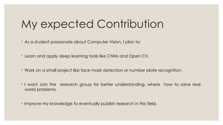 My expected Contribution
◦ As a student passionate about Computer Vision, I plan to:
◦ Learn and apply deep learning tools like CNNs and Open CV.
◦ Work on a small project like face mask detection or number plate recognition.
◦ I want Join the research group for better understanding, where how to solve real-
world problems.
◦ Improve my knowledge to eventually publish research in this field.
 