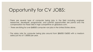 Opportunity for CV JOBS:
◦ There are several type of computer being jobs in the field including engineer
researcher, developer, programmer, and scientist opportunities are panful and the
compensation for these roles in high competitive on glassdoor.com.
◦ There are listing for over $68000 computer van jobs in the United States alone.
◦ The salary rate for computer being jobs around from $86000-136000 with a medium
salary just shy of 1,00000 per year.
 