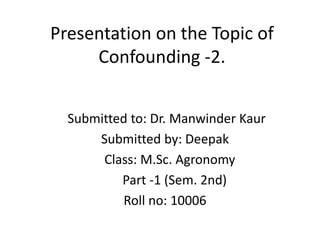 Presentation on the Topic of
Confounding -2.
Submitted to: Dr. Manwinder Kaur
Submitted by: Deepak
Class: M.Sc. Agronomy
Part -1 (Sem. 2nd)
Roll no: 10006
 