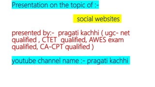 Presentation on the topic of :-
social websites
presented by:- pragati kachhi ( ugc- net
qualified , CTET qualified, AWES exam
qualified, CA-CPT qualified )
youtube channel name :- pragati kachhi
 