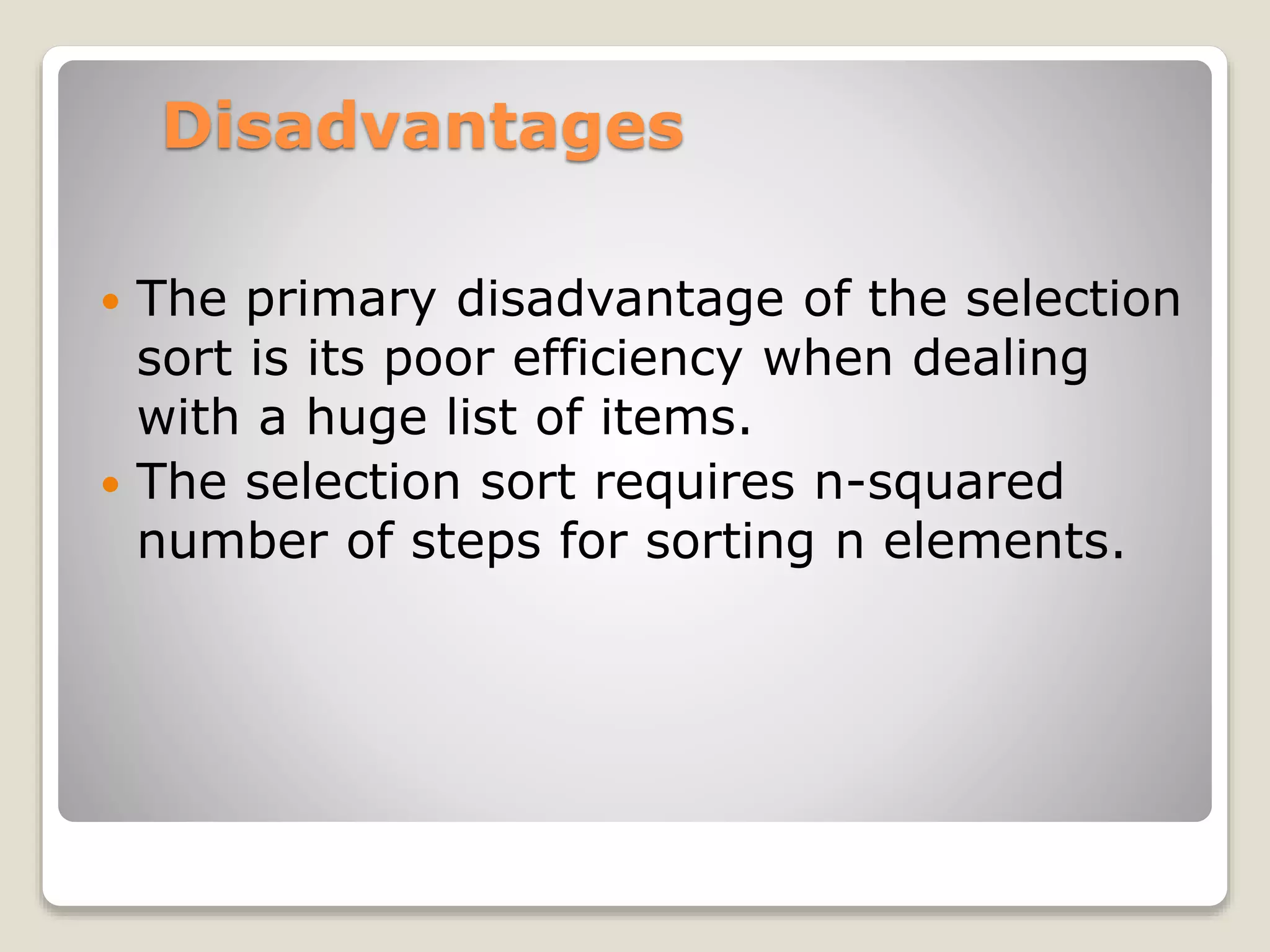 Disadvantages
 The primary disadvantage of the selection
sort is its poor efficiency when dealing
with a huge list of items.
 The selection sort requires n-squared
number of steps for sorting n elements.
 
