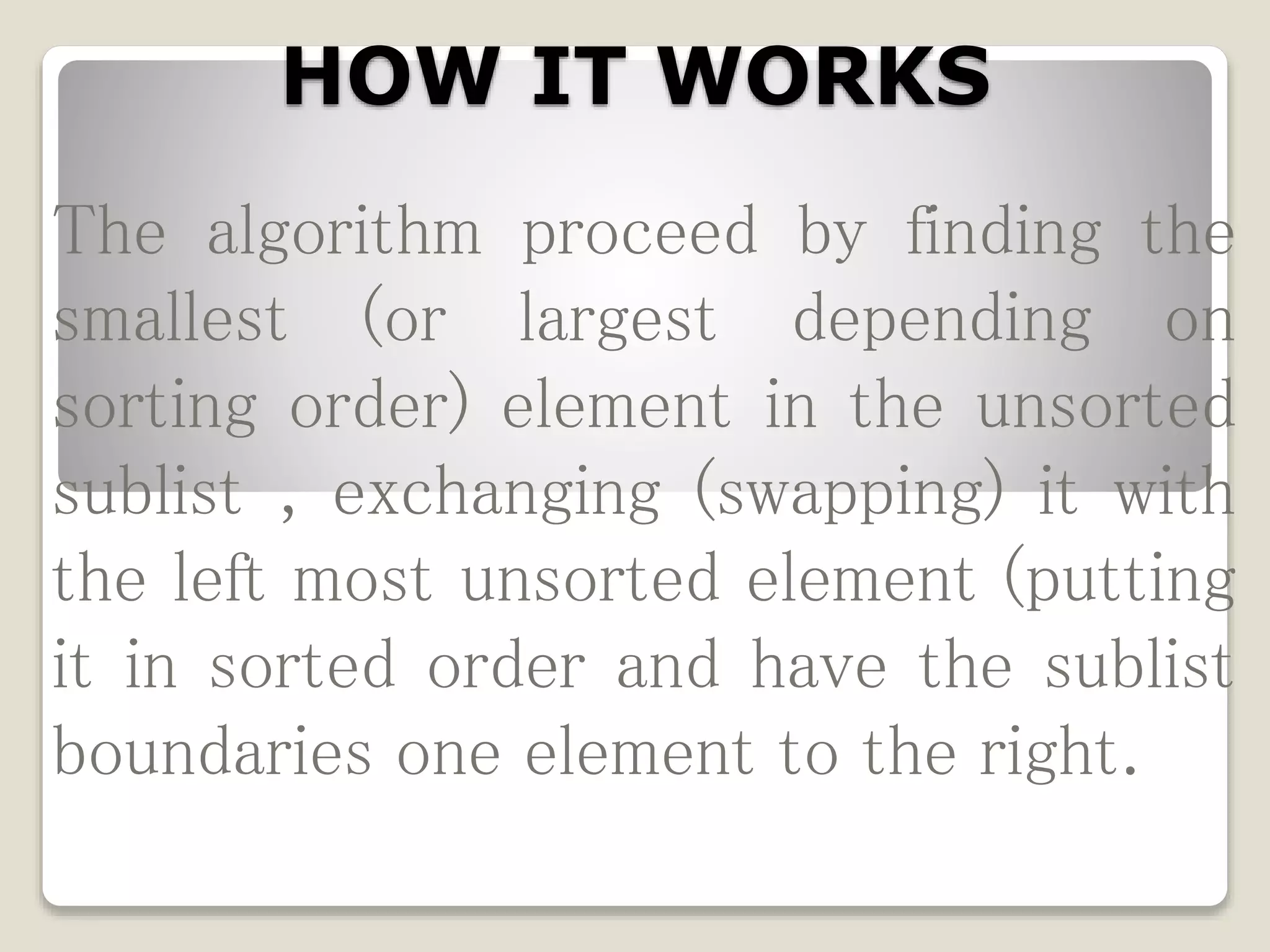 HOW IT WORKS
The algorithm proceed by finding the
smallest (or largest depending on
sorting order) element in the unsorted
sublist , exchanging (swapping) it with
the left most unsorted element (putting
it in sorted order and have the sublist
boundaries one element to the right.
 