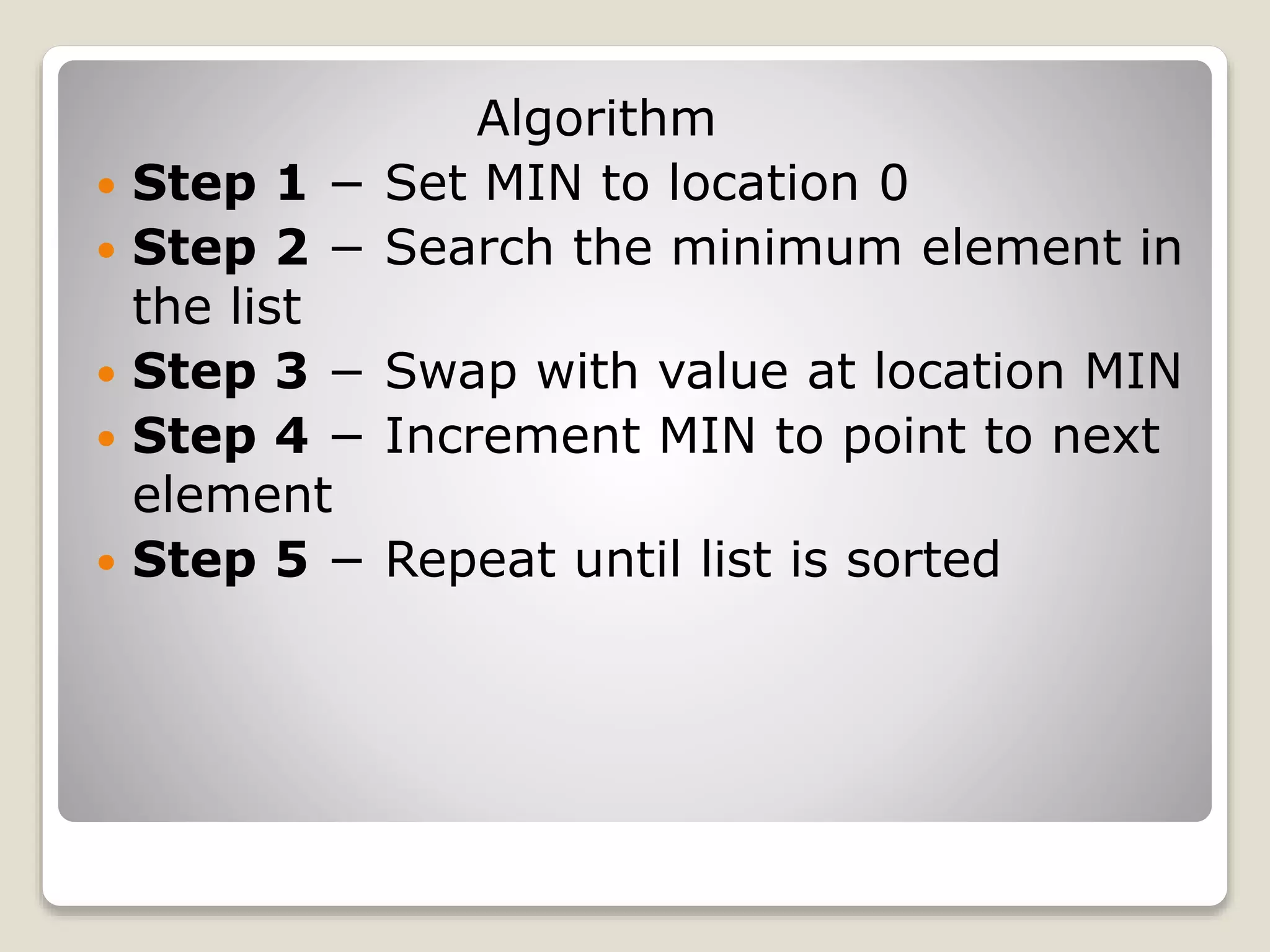 Algorithm
 Step 1 − Set MIN to location 0
 Step 2 − Search the minimum element in
the list
 Step 3 − Swap with value at location MIN
 Step 4 − Increment MIN to point to next
element
 Step 5 − Repeat until list is sorted
 