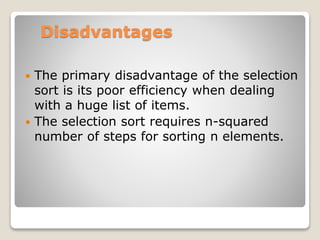 Disadvantages
 The primary disadvantage of the selection
sort is its poor efficiency when dealing
with a huge list of items.
 The selection sort requires n-squared
number of steps for sorting n elements.
 