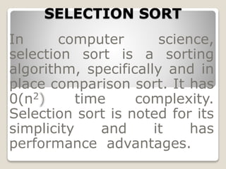 SELECTION SORT
In computer science,
selection sort is a sorting
algorithm, specifically and in
place comparison sort. It has
0(n2 time complexity.
Selection sort is noted for its
simplicity and it has
performance advantages.
 