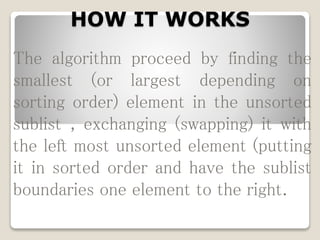 HOW IT WORKS
The algorithm proceed by finding the
smallest (or largest depending on
sorting order) element in the unsorted
sublist , exchanging (swapping) it with
the left most unsorted element (putting
it in sorted order and have the sublist
boundaries one element to the right.
 