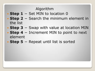 Algorithm
 Step 1 − Set MIN to location 0
 Step 2 − Search the minimum element in
the list
 Step 3 − Swap with value at location MIN
 Step 4 − Increment MIN to point to next
element
 Step 5 − Repeat until list is sorted
 