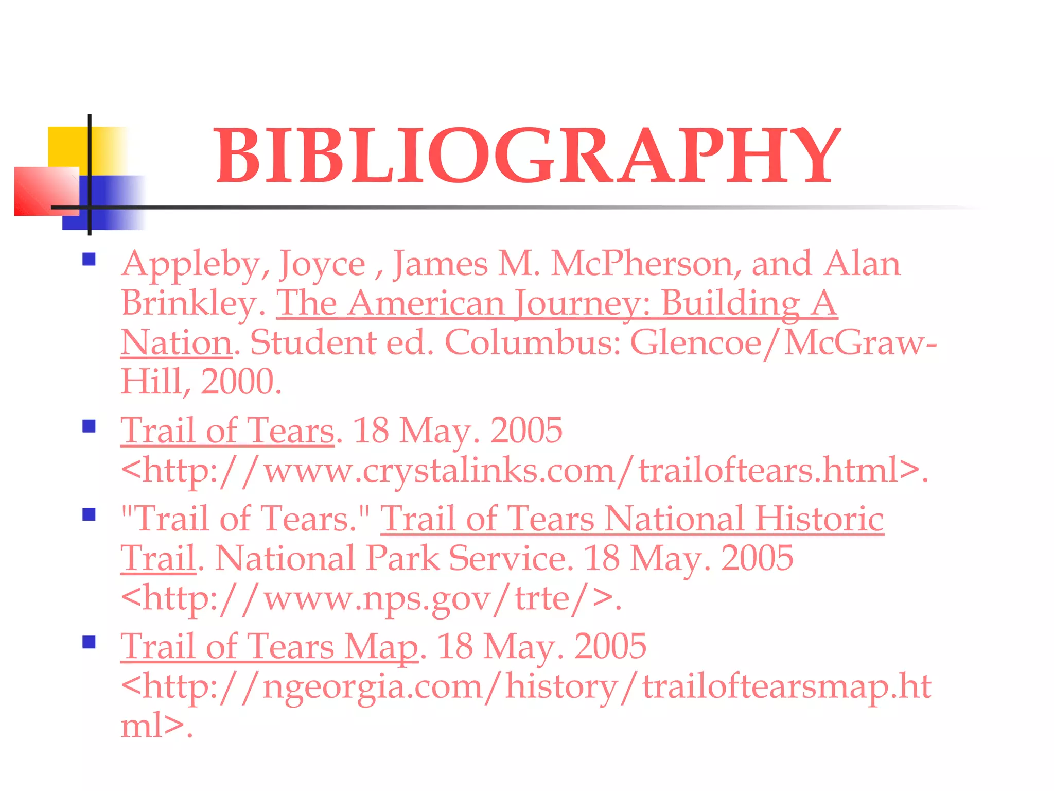 BIBLIOGRAPHY
 Appleby, Joyce , James M. McPherson, and Alan
Brinkley. The American Journey: Building A
Nation. Student ed. Columbus: Glencoe/McGraw-
Hill, 2000.
 Trail of Tears. 18 May. 2005
<http://www.crystalinks.com/trailoftears.html>.
 "Trail of Tears." Trail of Tears National Historic
Trail. National Park Service. 18 May. 2005
<http://www.nps.gov/trte/>.
 Trail of Tears Map. 18 May. 2005
<http://ngeorgia.com/history/trailoftearsmap.ht
ml>.
 