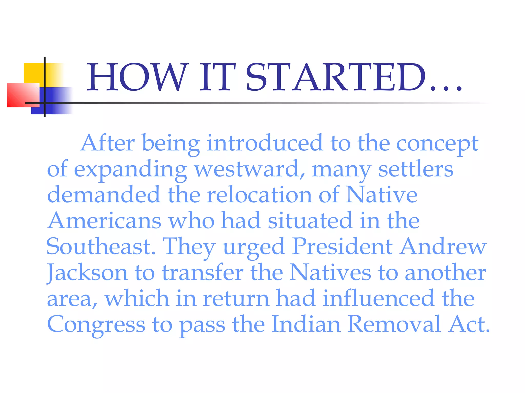 HOW IT STARTED…
After being introduced to the concept
of expanding westward, many settlers
demanded the relocation of Native
Americans who had situated in the
Southeast. They urged President Andrew
Jackson to transfer the Natives to another
area, which in return had influenced the
Congress to pass the Indian Removal Act.
 
 