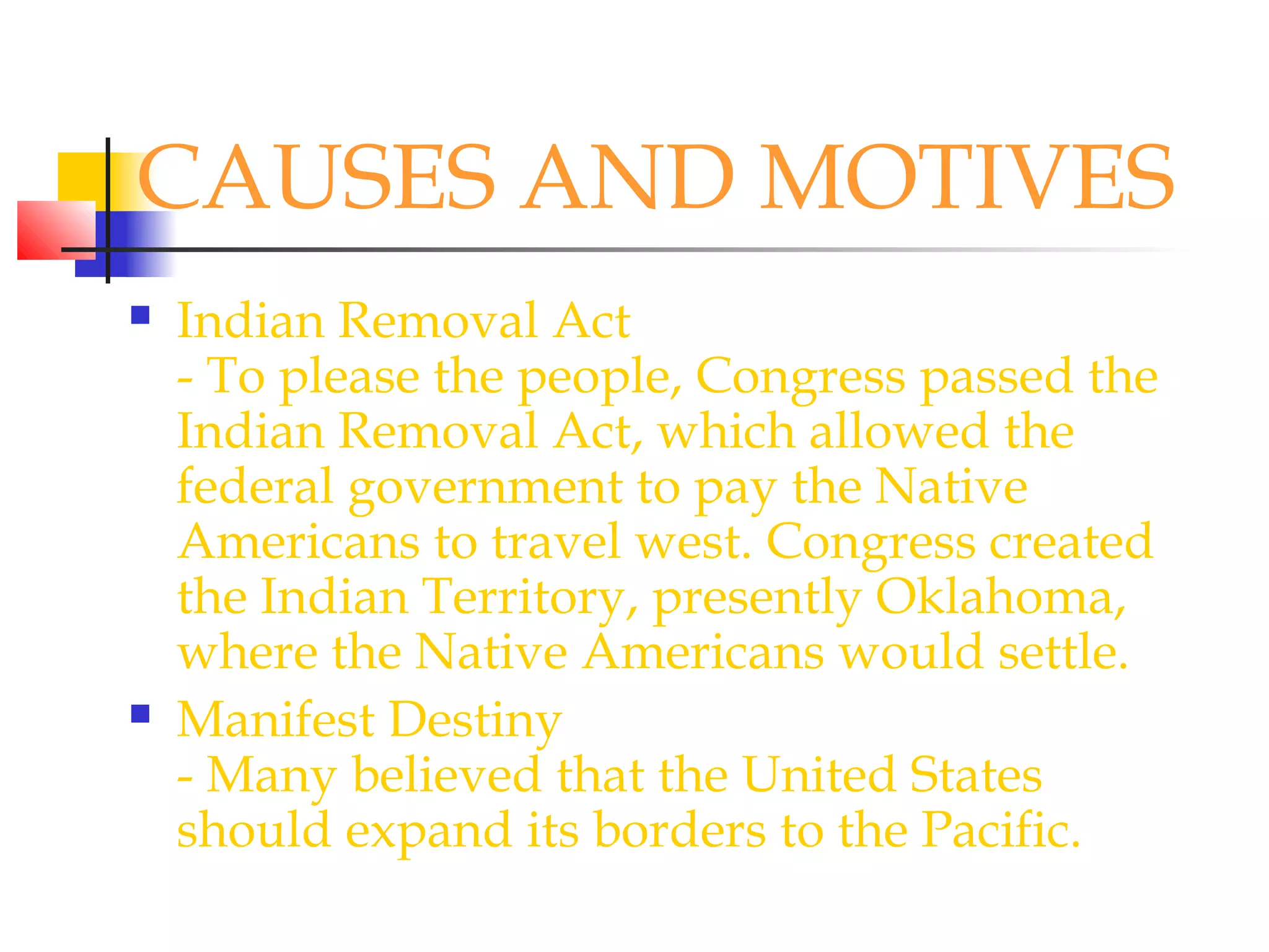 CAUSES AND MOTIVES
 Indian Removal Act
- To please the people, Congress passed the
Indian Removal Act, which allowed the
federal government to pay the Native
Americans to travel west. Congress created
the Indian Territory, presently Oklahoma,
where the Native Americans would settle.
 Manifest Destiny
- Many believed that the United States
should expand its borders to the Pacific.
 