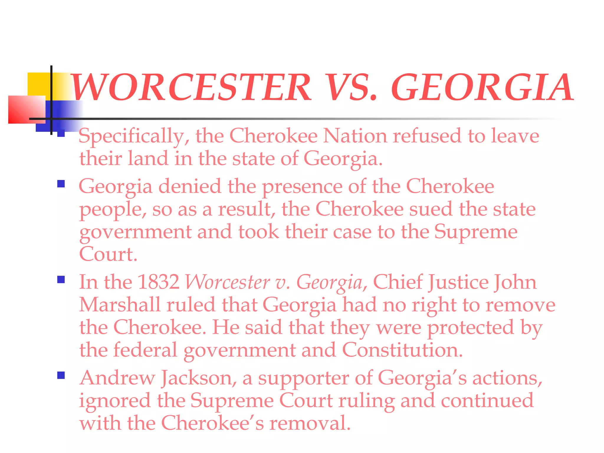 WORCESTER VS. GEORGIA
 Specifically, the Cherokee Nation refused to leave
their land in the state of Georgia.
 Georgia denied the presence of the Cherokee
people, so as a result, the Cherokee sued the state
government and took their case to the Supreme
Court.
 In the 1832 Worcester v. Georgia, Chief Justice John
Marshall ruled that Georgia had no right to remove
the Cherokee. He said that they were protected by
the federal government and Constitution.
 Andrew Jackson, a supporter of Georgia’s actions,
ignored the Supreme Court ruling and continued
with the Cherokee’s removal.
 
