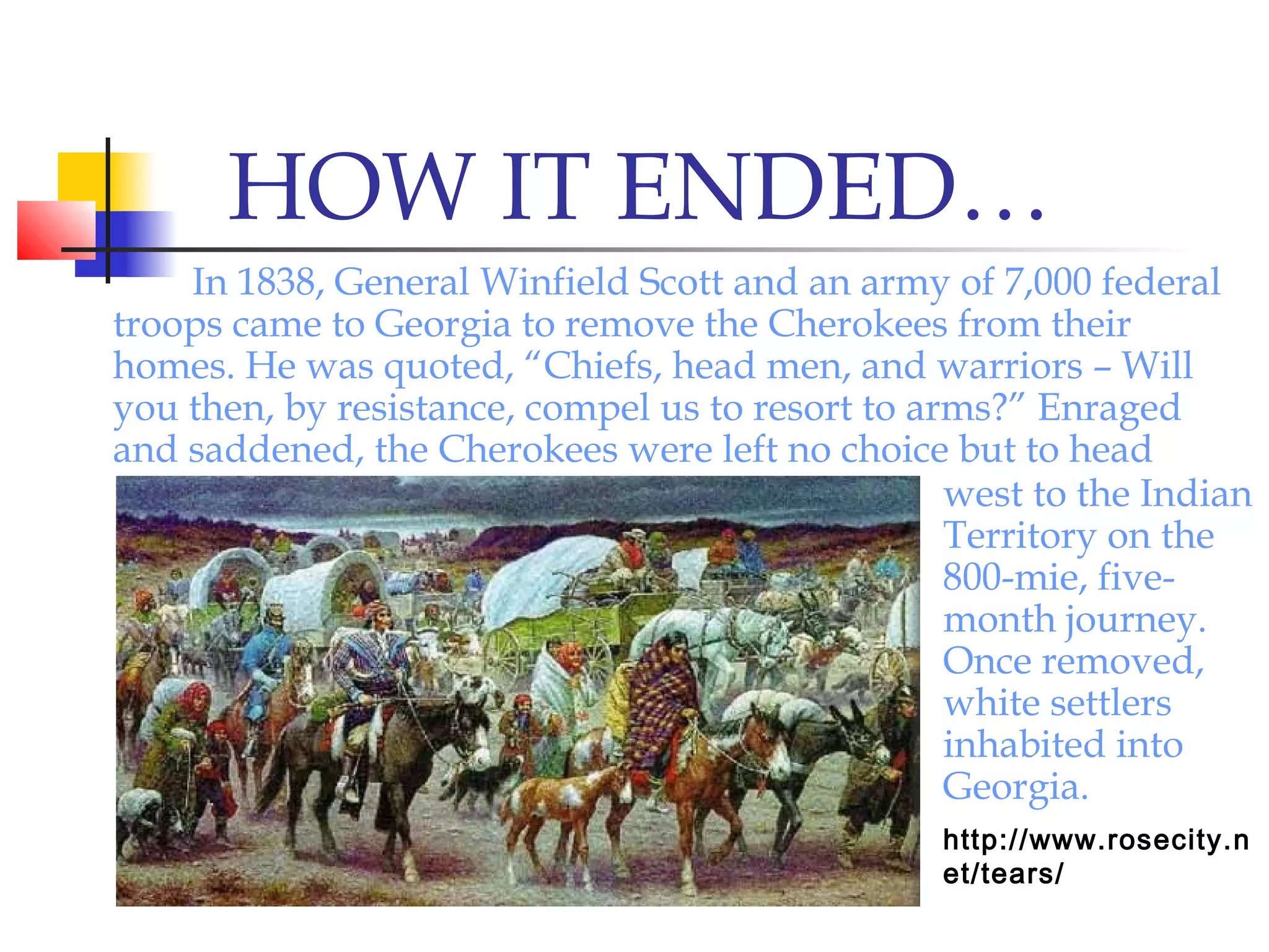 HOW IT ENDED…
In 1838, General Winfield Scott and an army of 7,000 federal
troops came to Georgia to remove the Cherokees from their
homes. He was quoted, “Chiefs, head men, and warriors – Will
you then, by resistance, compel us to resort to arms?” Enraged
and saddened, the Cherokees were left no choice but to head
west to the Indian
Territory on the
800-mie, five-
month journey.
Once removed,
white settlers
inhabited into
Georgia.
http://www.rosecity.n
et/tears/
 