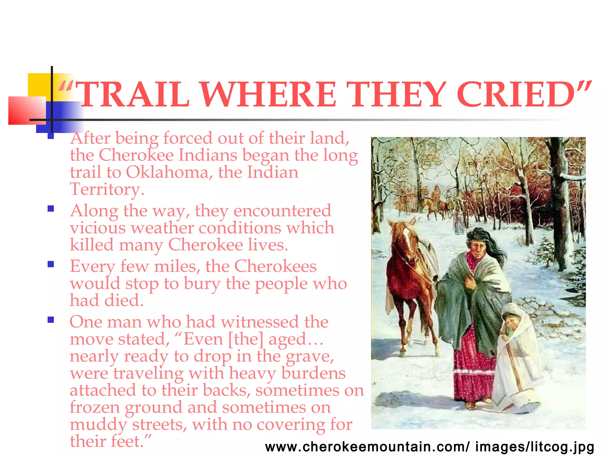 “TRAIL WHERE THEY CRIED”
 After being forced out of their land,
the Cherokee Indians began the long
trail to Oklahoma, the Indian
Territory.
 Along the way, they encountered
vicious weather conditions which
killed many Cherokee lives.
 Every few miles, the Cherokees
would stop to bury the people who
had died.
 One man who had witnessed the
move stated, “Even [the] aged…
nearly ready to drop in the grave,
were traveling with heavy burdens
attached to their backs, sometimes on
frozen ground and sometimes on
muddy streets, with no covering for
their feet.” www.cherokeemountain.com/ images/litcog.jpg
 