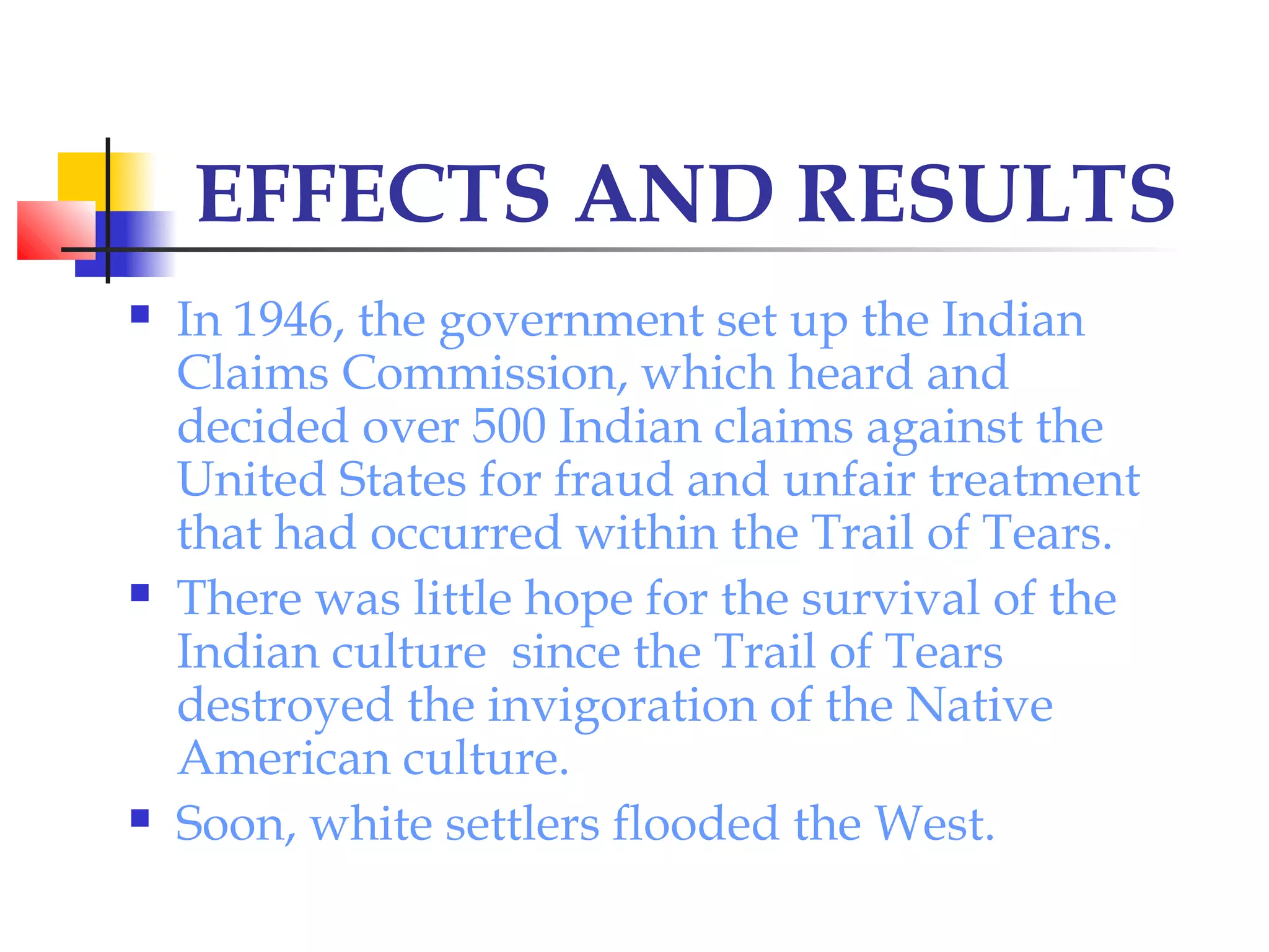 EFFECTS AND RESULTS
 In 1946, the government set up the Indian
Claims Commission, which heard and
decided over 500 Indian claims against the
United States for fraud and unfair treatment
that had occurred within the Trail of Tears.
 There was little hope for the survival of the
Indian culture since the Trail of Tears
destroyed the invigoration of the Native
American culture.
 Soon, white settlers flooded the West.
 
