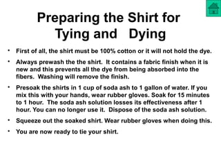 Preparing the Shirt for
Tying and Dying
• First of all, the shirt must be 100% cotton or it will not hold the dye.
• Always prewash the the shirt. It contains a fabric finish when it is
new and this prevents all the dye from being absorbed into the
fibers. Washing will remove the finish.
• Presoak the shirts in 1 cup of soda ash to 1 gallon of water. If you
mix this with your hands, wear rubber gloves. Soak for 15 minutes
to 1 hour. The soda ash solution losses its effectiveness after 1
hour. You can no longer use it. Dispose of the soda ash solution.
• Squeeze out the soaked shirt. Wear rubber gloves when doing this.
• You are now ready to tie your shirt.
 