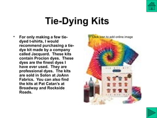 Tie-Dying Kits
• For only making a few tie-
dyed t-shirts, I would
recommend purchasing a tie-
dye kit made by a company
called Jacquard. These kits
contain Procion dyes. These
dyes are the finest dyes I
have ever used. They are
professional dyes. The kits
are sold in Solon at JoAnn
Fabrics. You can also find
the kits at Pat Catan’s at
Broadway and Rockside
Roads.
Click icon to add online image
 