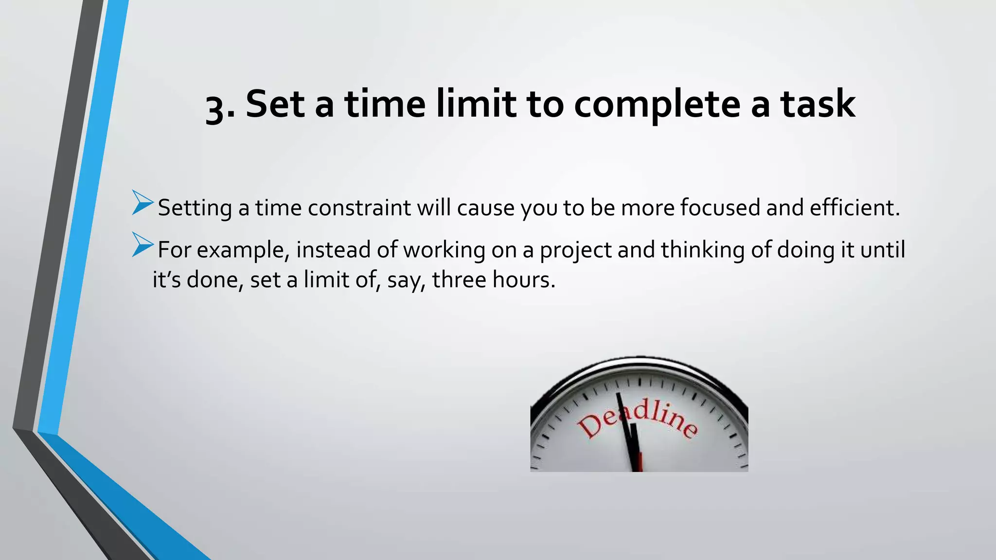 3. Set a time limit to complete a task
Setting a time constraint will cause you to be more focused and efficient.
For example, instead of working on a project and thinking of doing it until
it’s done, set a limit of, say, three hours.
 