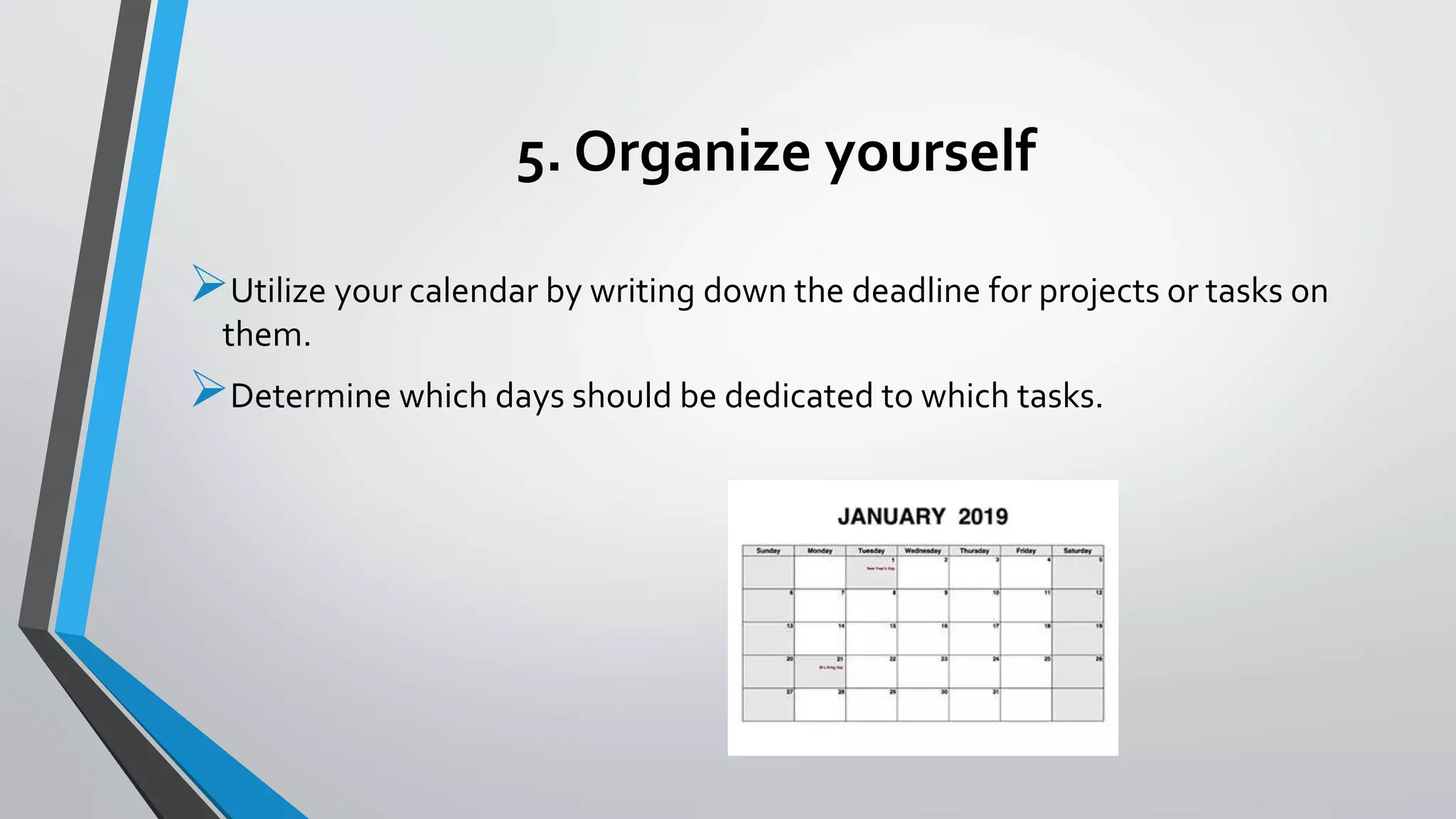5. Organize yourself
Utilize your calendar by writing down the deadline for projects or tasks on
them.
Determine which days should be dedicated to which tasks.
 