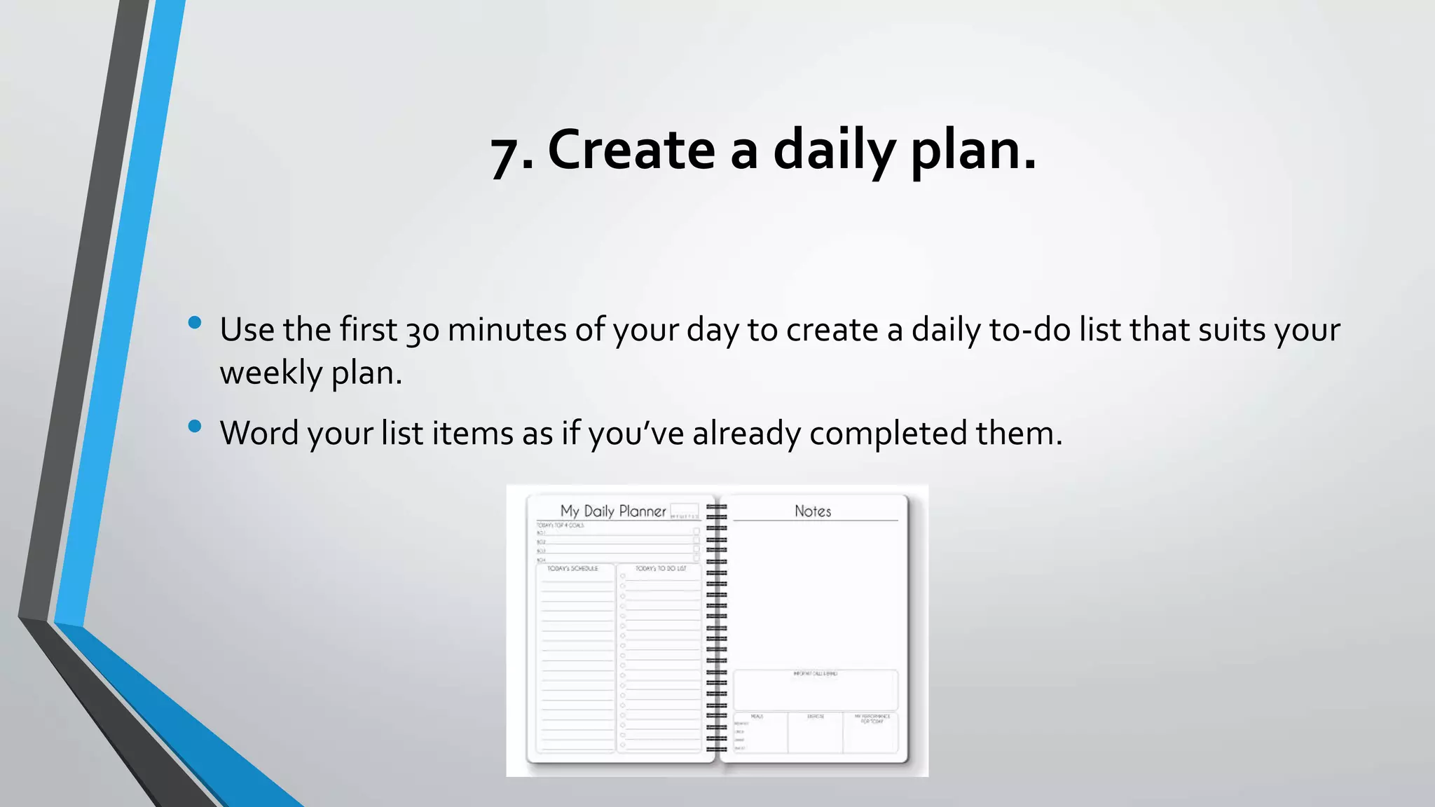 7. Create a daily plan.
• Use the first 30 minutes of your day to create a daily to-do list that suits your
weekly plan.
• Word your list items as if you’ve already completed them.
 