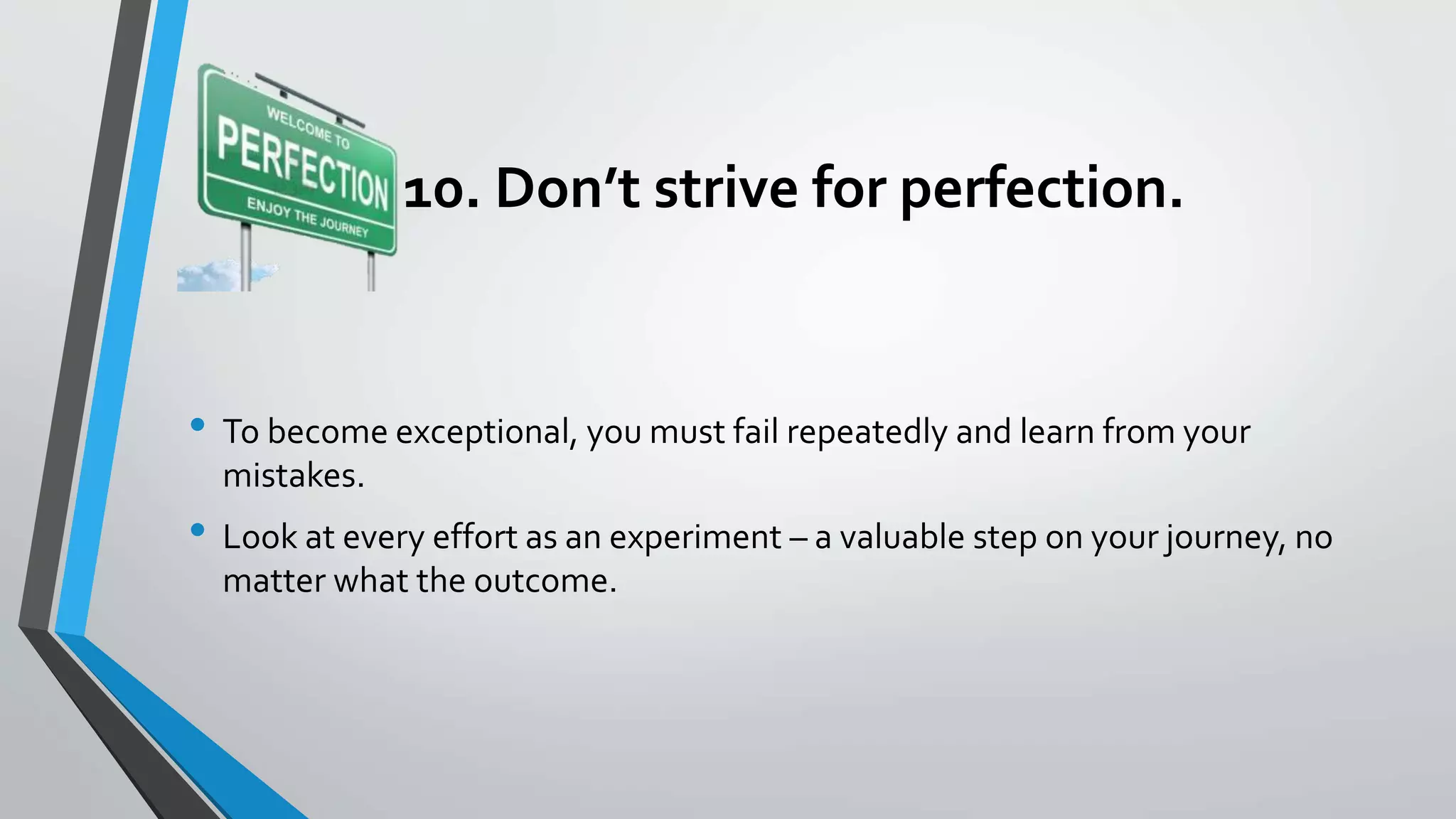 10. Don’t strive for perfection.
• To become exceptional, you must fail repeatedly and learn from your
mistakes.
• Look at every effort as an experiment – a valuable step on your journey, no
matter what the outcome.
 
