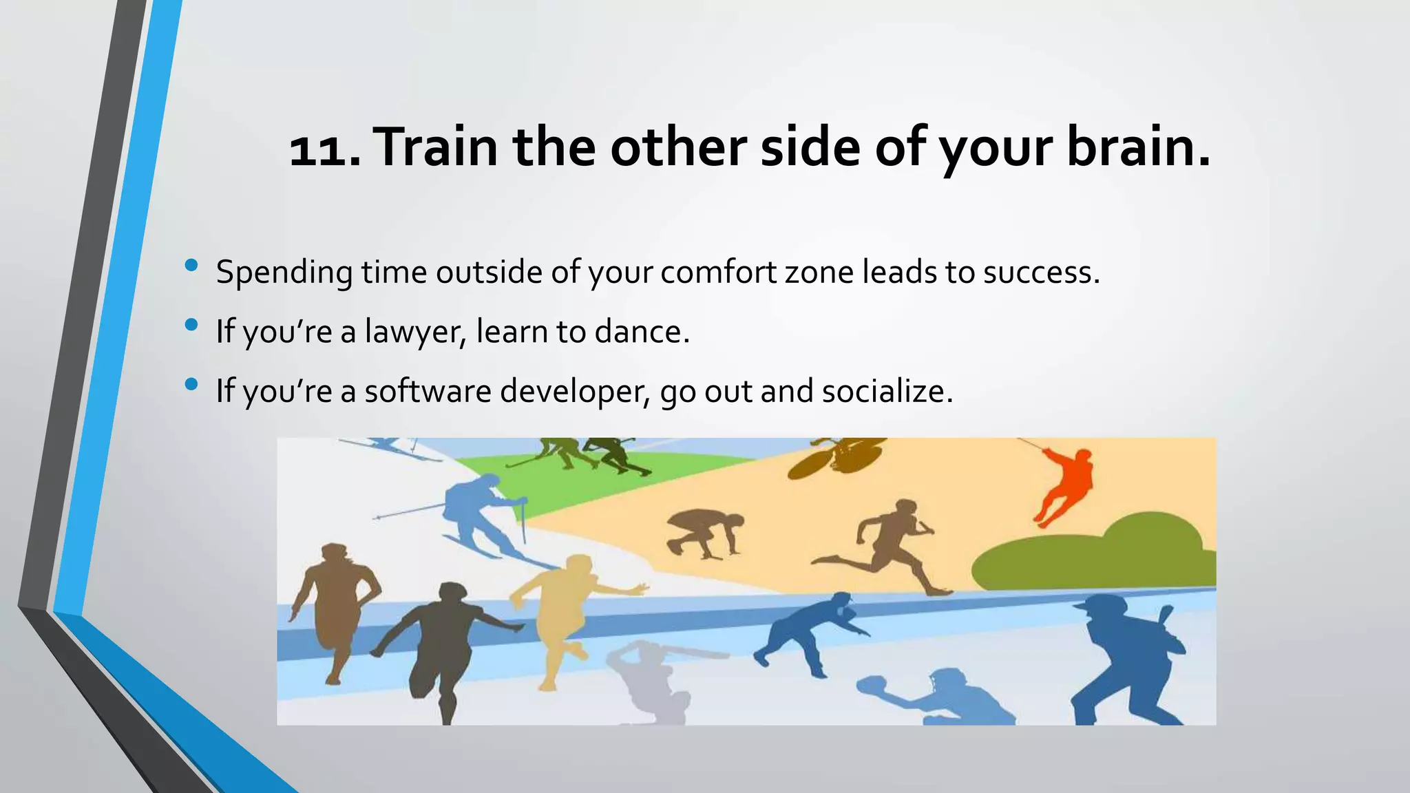 11.Train the other side of your brain.
• Spending time outside of your comfort zone leads to success.
• If you’re a lawyer, learn to dance.
• If you’re a software developer, go out and socialize.
 