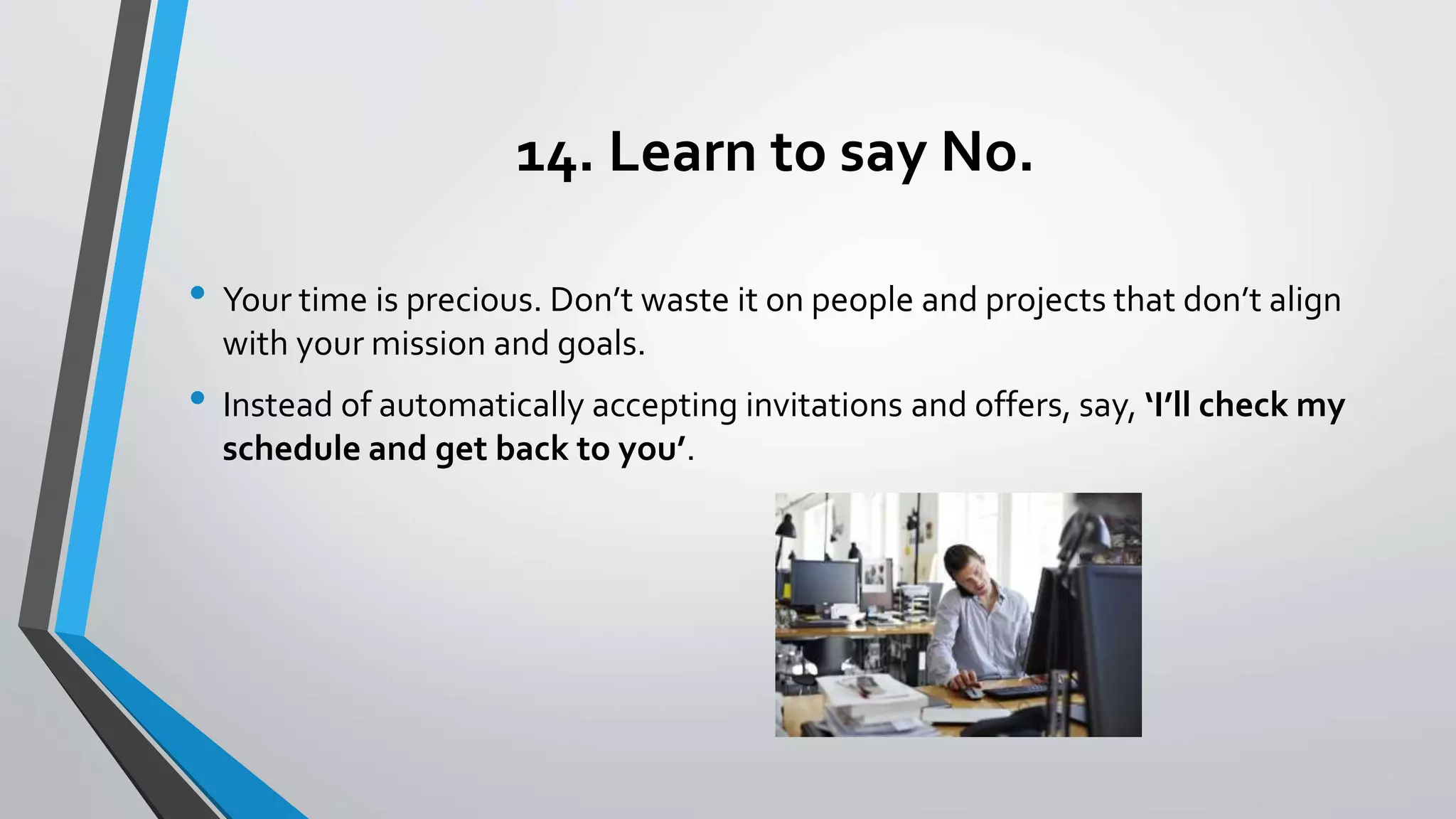 14. Learn to say No.
• Your time is precious. Don’t waste it on people and projects that don’t align
with your mission and goals.
• Instead of automatically accepting invitations and offers, say, ‘I’ll check my
schedule and get back to you’.
 