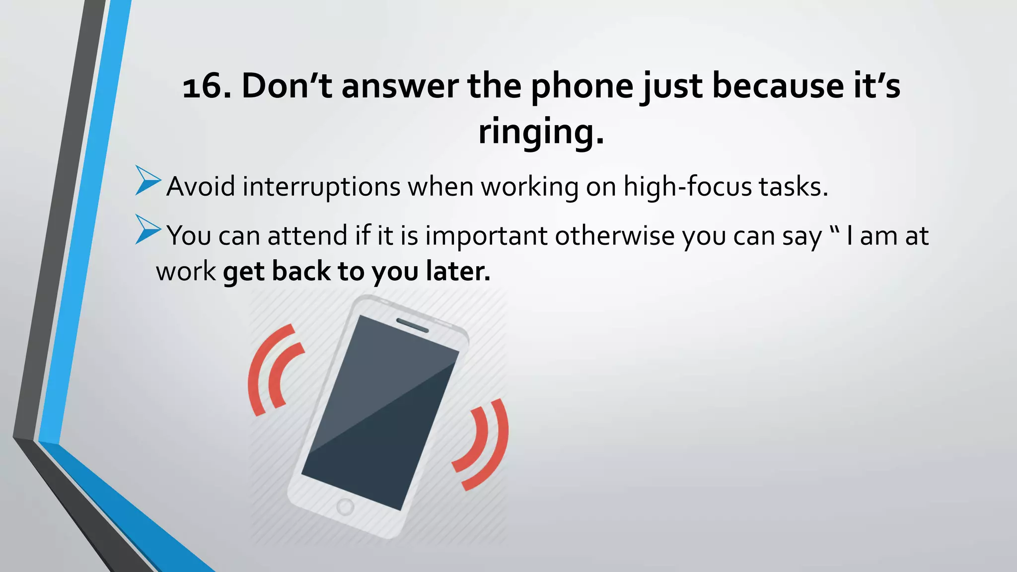16. Don’t answer the phone just because it’s
ringing.
Avoid interruptions when working on high-focus tasks.
You can attend if it is important otherwise you can say “ I am at
work get back to you later.
 