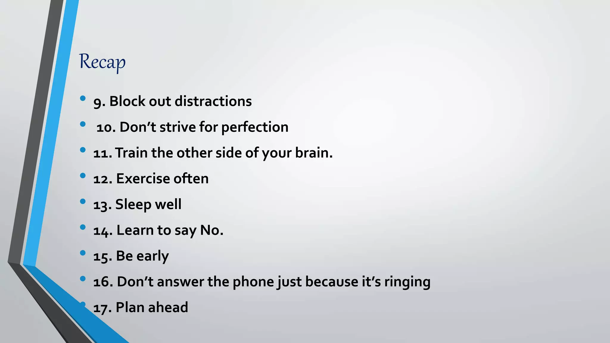 Recap
• 9. Block out distractions
• 10. Don’t strive for perfection
• 11.Train the other side of your brain.
• 12. Exercise often
• 13. Sleep well
• 14. Learn to say No.
• 15. Be early
• 16. Don’t answer the phone just because it’s ringing
• 17. Plan ahead
 