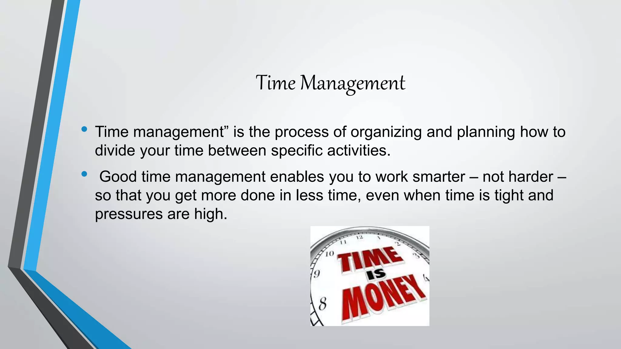 Time Management
• Time management” is the process of organizing and planning how to
divide your time between specific activities.
• Good time management enables you to work smarter – not harder –
so that you get more done in less time, even when time is tight and
pressures are high.
 