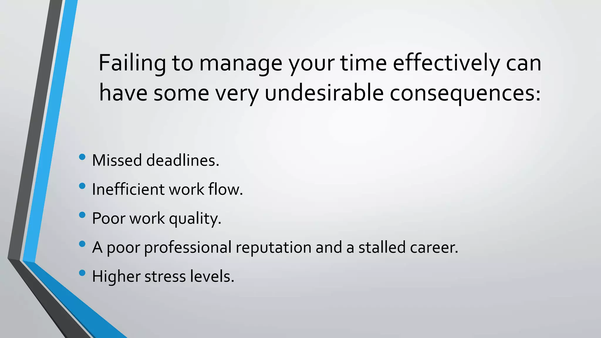 Failing to manage your time effectively can
have some very undesirable consequences:
• Missed deadlines.
• Inefficient work flow.
• Poor work quality.
• A poor professional reputation and a stalled career.
• Higher stress levels.
 