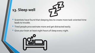 13. Sleep well
• Scientists have found that sleeping less to create more task-oriented time
leads to trouble.
• Tired people procrastinate more and get distracted easily.
• Give your brain at least eight hours of sleep every night.
 