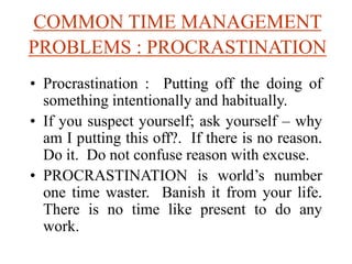COMMON TIME MANAGEMENT
PROBLEMS : PROCRASTINATION
• Procrastination : Putting off the doing of
something intentionally and habitually.
• If you suspect yourself; ask yourself – why
am I putting this off?. If there is no reason.
Do it. Do not confuse reason with excuse.
• PROCRASTINATION is world’s number
one time waster. Banish it from your life.
There is no time like present to do any
work.
 