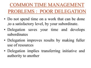 COMMON TIME MANAGEMENT
PROBLEMS : POOR DELEGATION
• Do not spend time on a work that can be done
,to a satisfactory level, by your subordinate.
• Delegation saves your time and develops
subordinates
• Delegation improves results by making fuller
use of resources
• Delegation implies transferring initiative and
authority to another
 