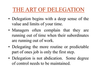 THE ART OF DELEGATION
• Delegation begins with a deep sense of the
value and limits of your time.
• Managers often complain that they are
running out of time when their subordinates
are running out of work.
• Delegating the more routine or predictable
part of ones job is only the first step.
• Delegation is not abdication. Some degree
of control needs to be maintained.
 