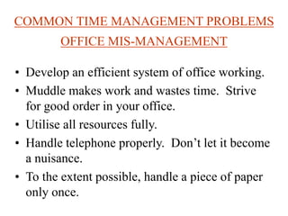 COMMON TIME MANAGEMENT PROBLEMS
OFFICE MIS-MANAGEMENT
• Develop an efficient system of office working.
• Muddle makes work and wastes time. Strive
for good order in your office.
• Utilise all resources fully.
• Handle telephone properly. Don’t let it become
a nuisance.
• To the extent possible, handle a piece of paper
only once.
 